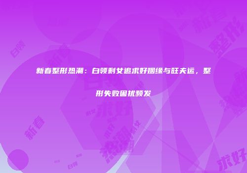 新春整形热潮：白领剩女追求好姻缘与旺夫运，整形失败困扰频发