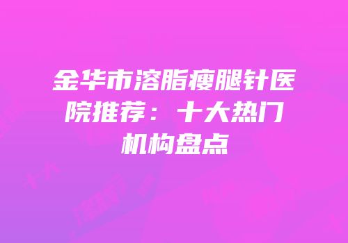 金华市溶脂瘦腿针医院推荐：十大热门机构盘点