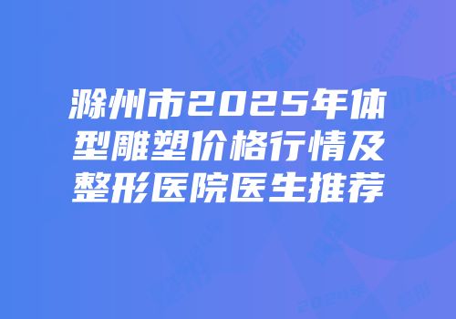 滁州市2025年体型雕塑价格行情及整形医院医生推荐