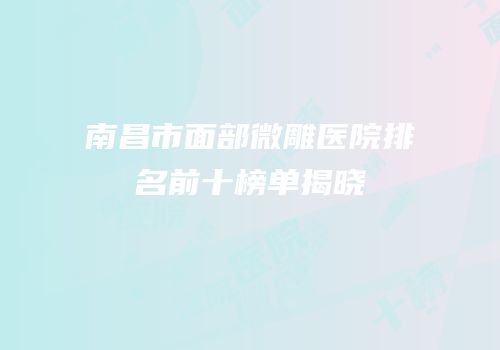 南昌市面部微雕医院排名前十榜单揭晓
