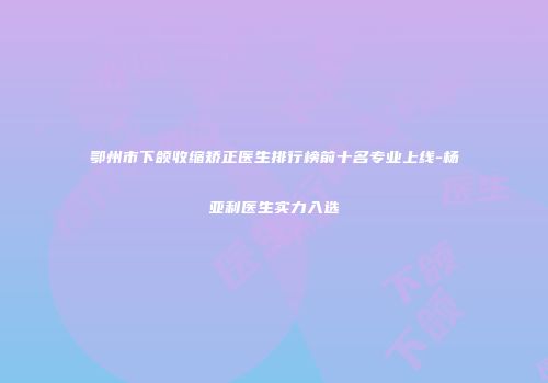 鄂州市下颌收缩矫正医生排行榜前十名专业上线-杨亚利医生实力入选