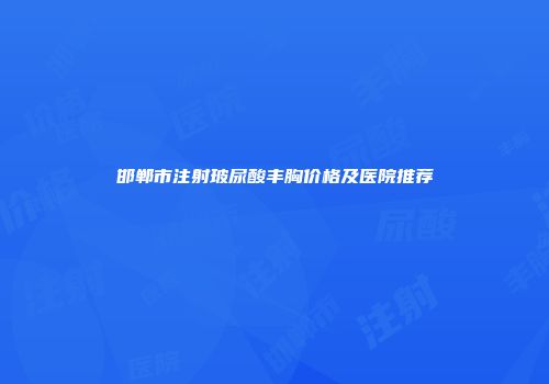 邯郸市注射玻尿酸丰胸价格及医院推荐
