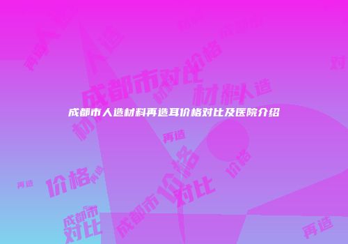 成都市人造材料再造耳价格对比及医院介绍