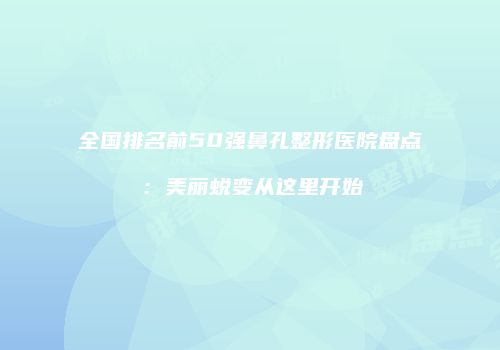 全国排名前50强鼻孔整形医院盘点：美丽蜕变从这里开始