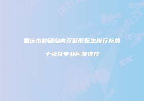 重庆市肿眼泡内双整形医生排行榜前十强及专业医院推荐