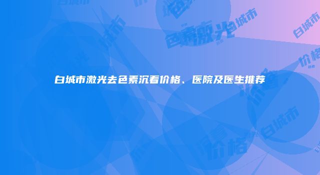 白城市激光去色素沉着价格、医院及医生推荐