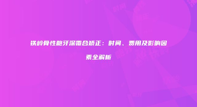 铁岭骨性龅牙深覆合矫正：时间、费用及影响因素全解析
