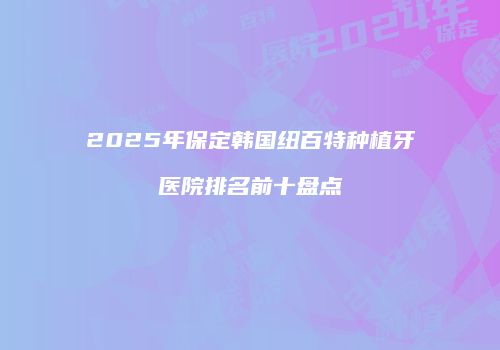 2025年保定韩国纽百特种植牙医院排名前十盘点