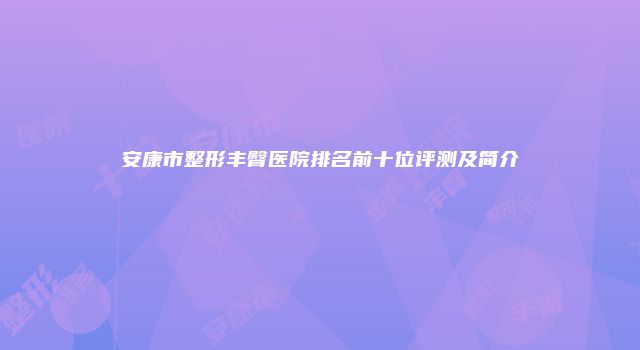 安康市整形丰臀医院排名前十位评测及简介