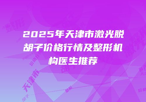 2025年天津市激光脱胡子价格行情及整形机构医生推荐