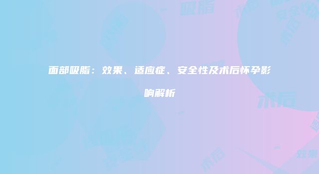 面部吸脂：效果、适应症、安全性及术后怀孕影响解析