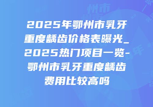 2025年鄂州市乳牙重度龋齿价格表曝光_2025热门项目一览-鄂州市乳牙重度龋齿费用比较高吗