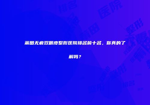 莆田无痕双眼皮整形医院排名前十名，你真的了解吗？
