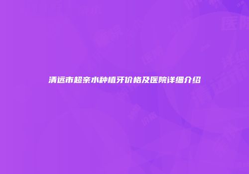 清远市超亲水种植牙价格及医院详细介绍