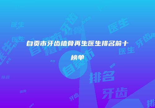 自贡市牙齿植骨再生医生排名前十榜单