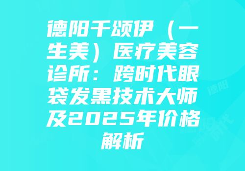 德阳千颂伊（一生美）医疗美容诊所：跨时代眼袋发黑技术大师及2025年价格解析