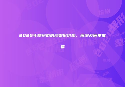 2025年柳州市唇部整形价格、医院及医生推荐