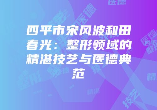 四平市宋风波和田春光：整形领域的精湛技艺与医德典范