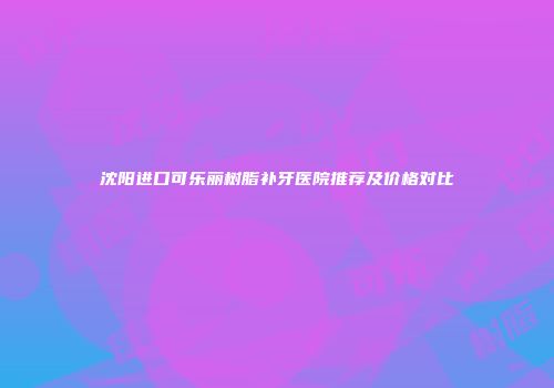沈阳进口可乐丽树脂补牙医院推荐及价格对比