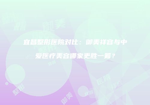 宜昌整形医院对比：御美祥容与中爱医疗美容哪家更胜一筹？