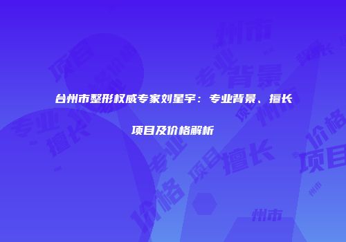 台州市整形权威专家刘星宇：专业背景、擅长项目及价格解析