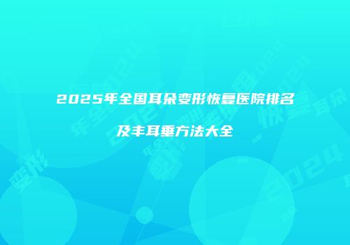 2025年全国耳朵变形恢复医院排名及丰耳垂方法大全