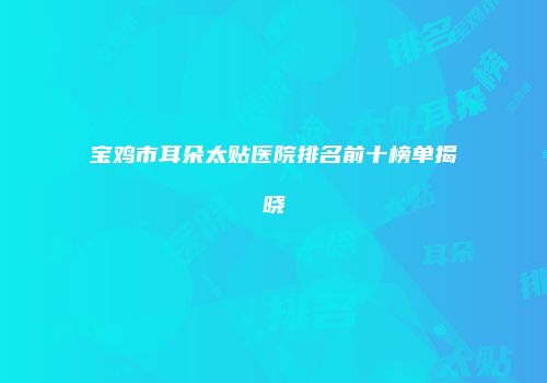 宝鸡市耳朵太贴医院排名前十榜单揭晓