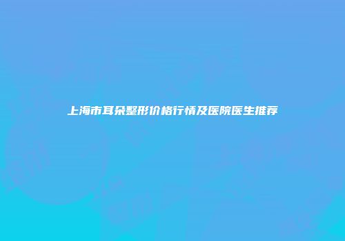 上海市耳朵整形价格行情及医院医生推荐