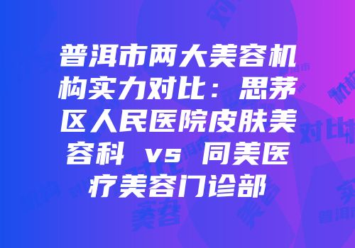 普洱市两大美容机构实力对比：思茅区人民医院皮肤美容科 vs 同美医疗美容门诊部