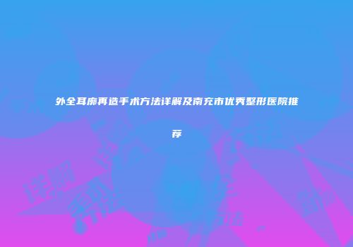 外全耳廓再造手术方法详解及南充市优秀整形医院推荐