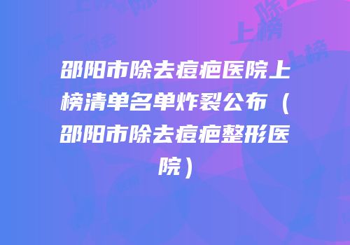 邵阳市除去痘疤医院上榜清单名单炸裂公布（邵阳市除去痘疤整形医院）