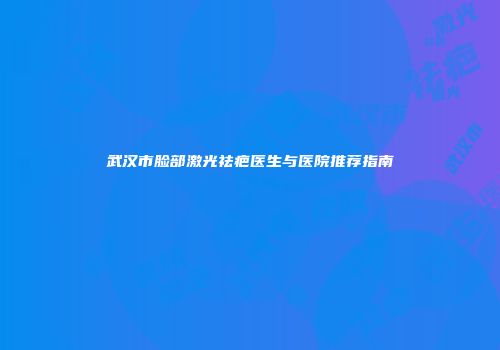 武汉市脸部激光祛疤医生与医院推荐指南