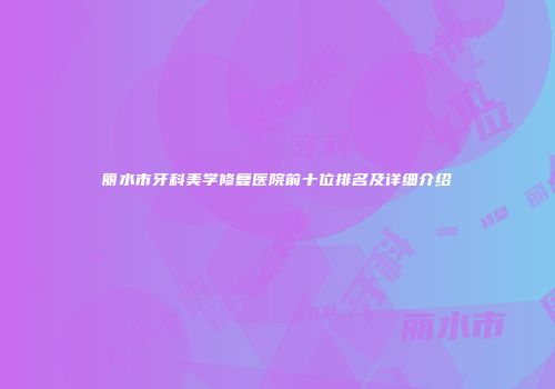 丽水市牙科美学修复医院前十位排名及详细介绍
