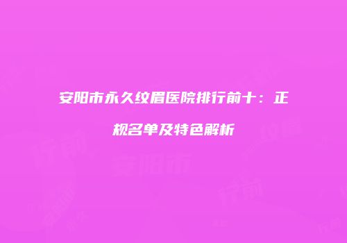 安阳市永久纹眉医院排行前十：正规名单及特色解析