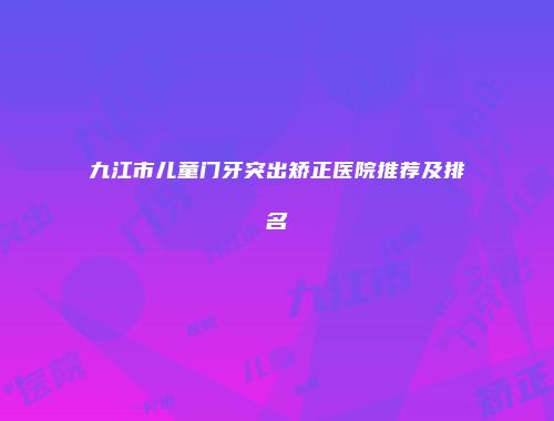 九江市儿童门牙突出矫正医院推荐及排名