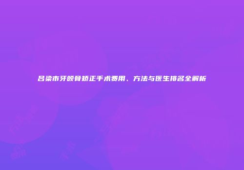 吕梁市牙颌骨矫正手术费用、方法与医生排名全解析
