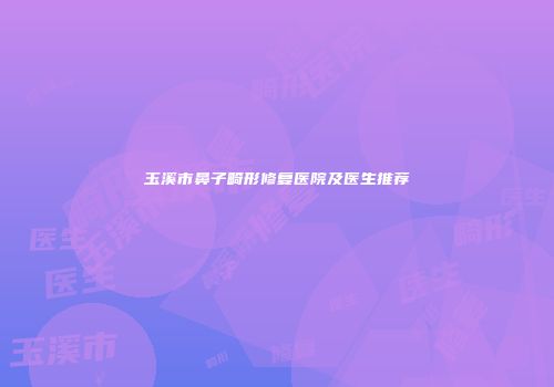 玉溪市鼻子畸形修复医院及医生推荐