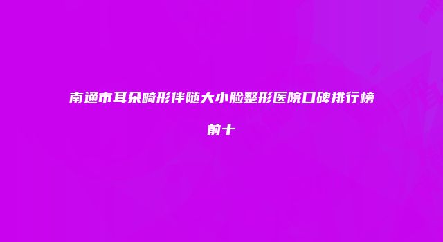 南通市耳朵畸形伴随大小脸整形医院口碑排行榜前十