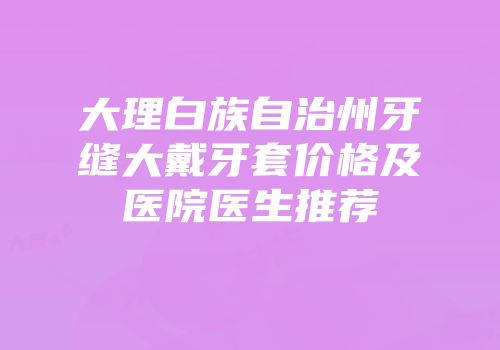 大理白族自治州牙缝大戴牙套价格及医院医生推荐