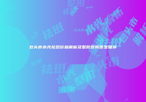 包头市水光祛斑价格解析及整形医院医生推荐