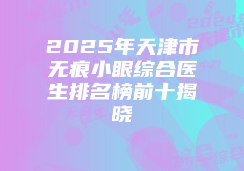 2025年天津市无痕小眼综合医生排名榜前十揭晓