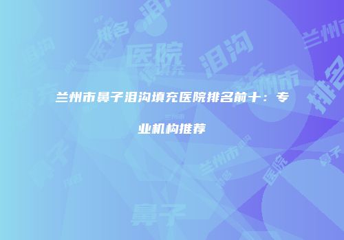 兰州市鼻子泪沟填充医院排名前十：专业机构推荐