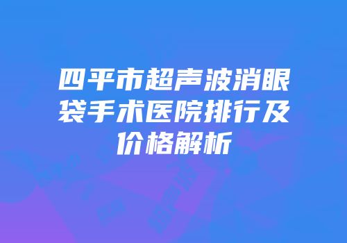 四平市超声波消眼袋手术医院排行及价格解析