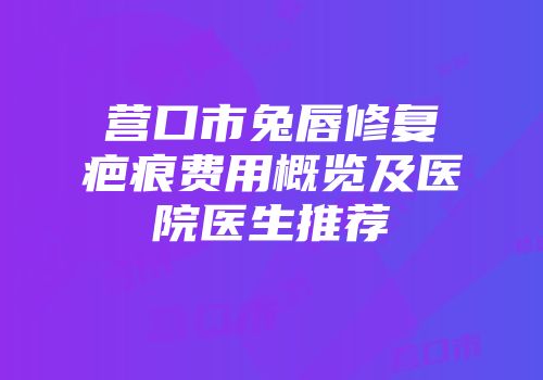 营口市兔唇修复疤痕费用概览及医院医生推荐