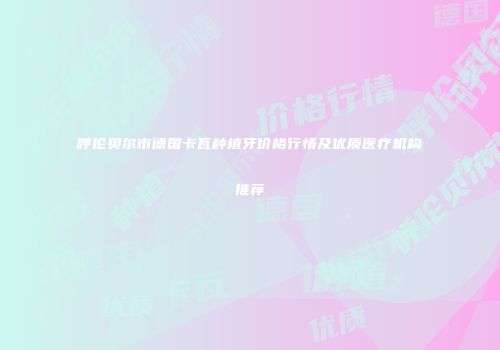 呼伦贝尔市德国卡瓦种植牙价格行情及优质医疗机构推荐