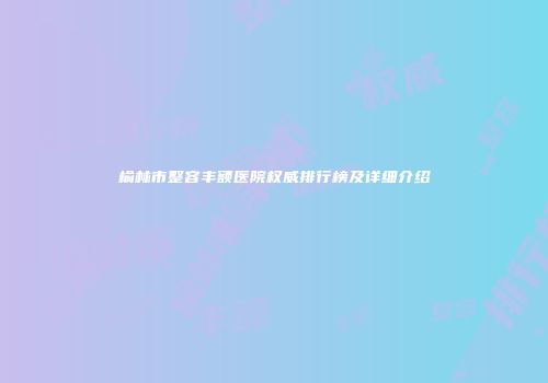 榆林市整容丰额医院权威排行榜及详细介绍