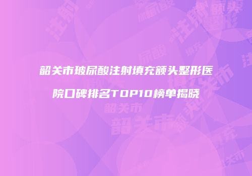 韶关市玻尿酸注射填充额头整形医院口碑排名TOP10榜单揭晓