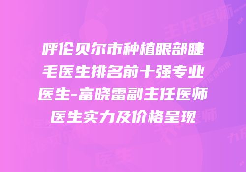 呼伦贝尔市种植眼部睫毛医生排名前十强专业医生-富晓雷副主任医师医生实力及价格呈现