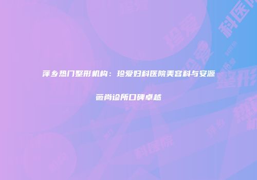 萍乡热门整形机构：珍爱妇科医院美容科与安源薇尚诊所口碑卓越