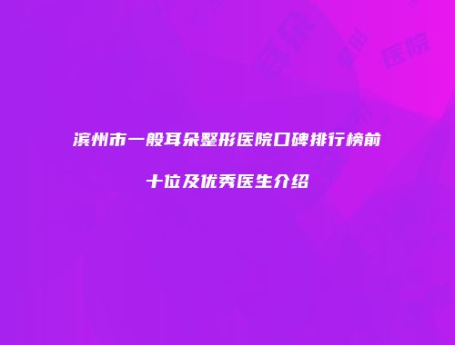 滨州市一般耳朵整形医院口碑排行榜前十位及优秀医生介绍